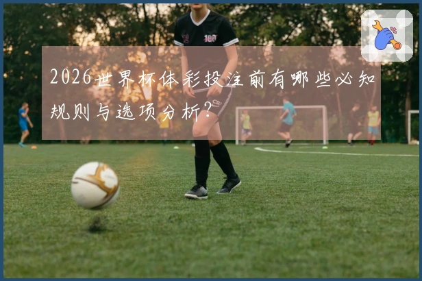 2026世界杯体彩投注前有哪些必知规则与选项分析？